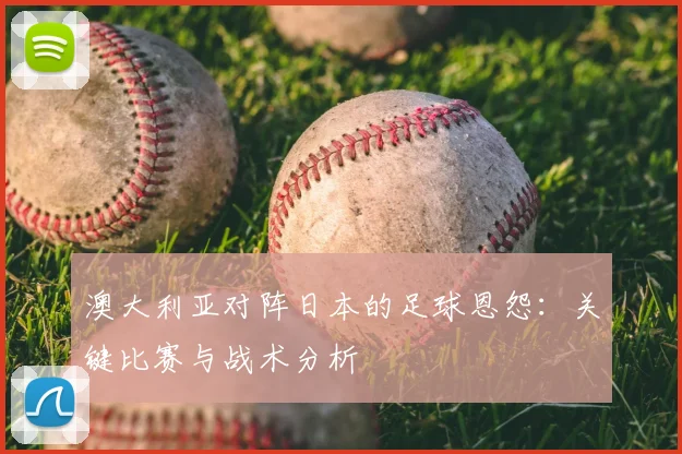 澳大利亚对阵日本的足球恩怨：关键比赛与战术分析