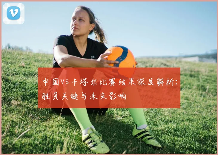 中国vs卡塔尔比赛结果深度解析:胜负关键与未来影响