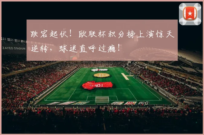 跌宕起伏！欧联杯积分榜上演惊天逆转，球迷直呼过瘾！