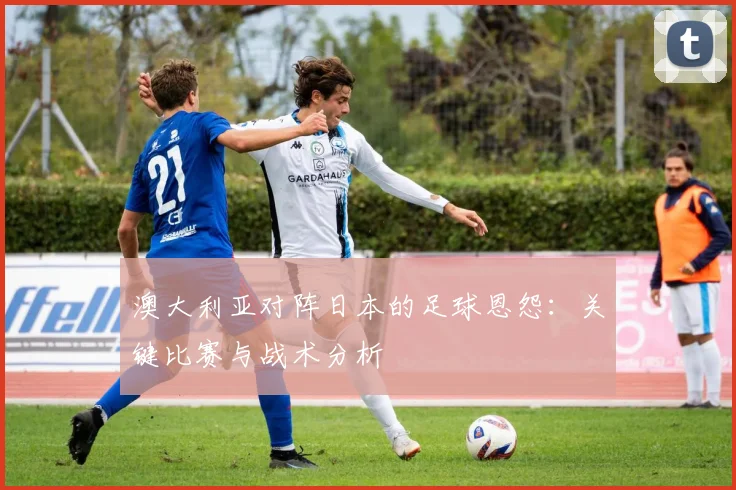 澳大利亚对阵日本的足球恩怨：关键比赛与战术分析